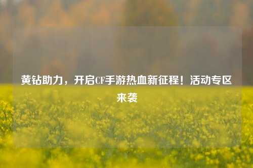 黄钻助力，开启CF手游热血新征程！活动专区来袭