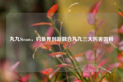丸九Steam，钓鱼界创新融合丸九三大厉害饵料
