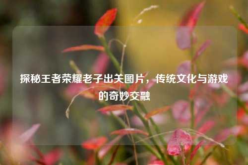 探秘王者荣耀老子出关图片，传统文化与游戏的奇妙交融