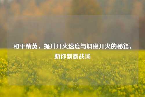 和平精英，提升开火速度与调稳开火的秘籍，助你制霸战场