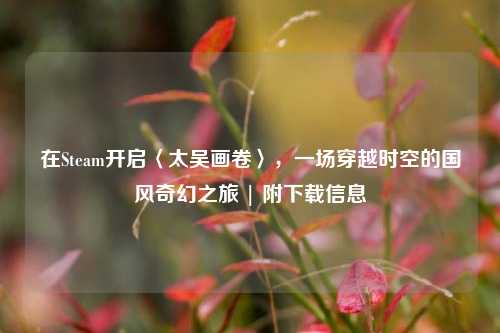 在Steam开启〈太吴画卷〉，一场穿越时空的国风奇幻之旅 | 附下载信息