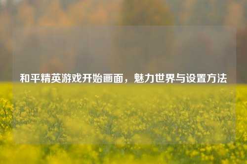 和平精英游戏开始画面,魅力世界与设置方法