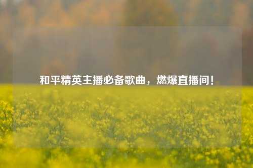 和平精英主播必备歌曲，燃爆直播间！