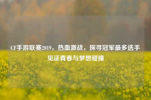 CF手游联赛2019，热血激战，探寻冠军最多选手见证青春与梦想碰撞