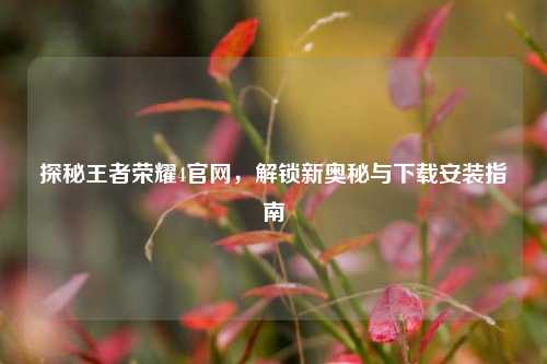 探秘王者荣耀4官网，解锁新奥秘与下载安装指南