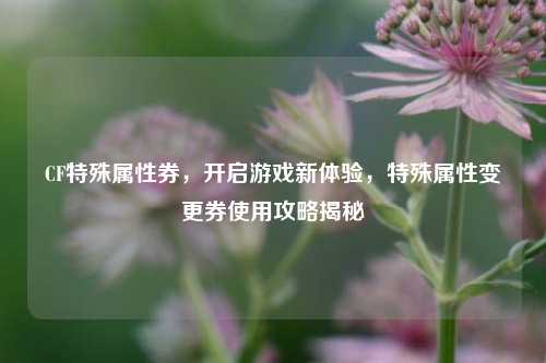 CF特殊属性券，开启游戏新体验，特殊属性变更券使用攻略揭秘