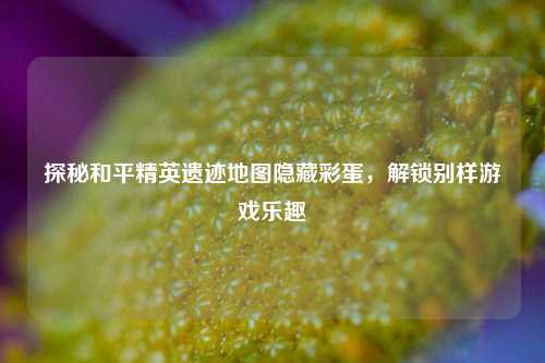 探秘和平精英遗迹地图隐藏彩蛋，解锁别样游戏乐趣
