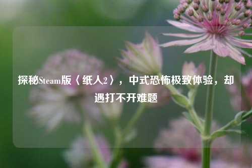 探秘Steam版〈纸人2〉,中式恐怖极致体验,却遇打不开难题