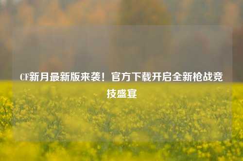 CF新月最新版来袭！官方下载开启全新枪战竞技盛宴