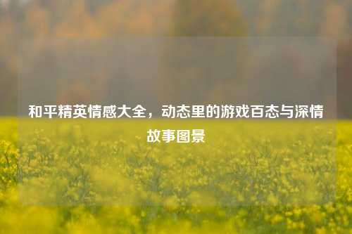 和平精英情感大全,动态里的游戏百态与深情故事图景