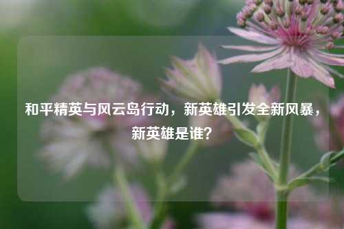 和平精英与风云岛行动，新英雄引发全新风暴，新英雄是谁？