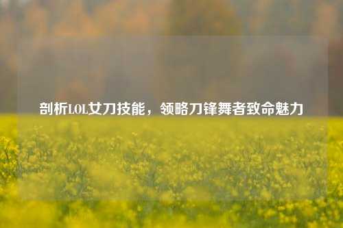 剖析LOL女刀技能,领略刀锋舞者致命魅力