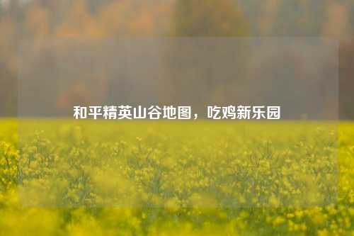 和平精英山谷地图，吃鸡新乐园