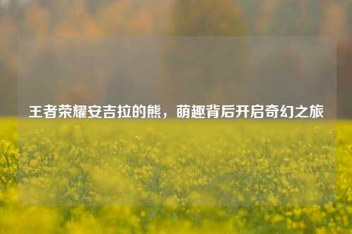 王者荣耀安吉拉的熊，萌趣背后开启奇幻之旅