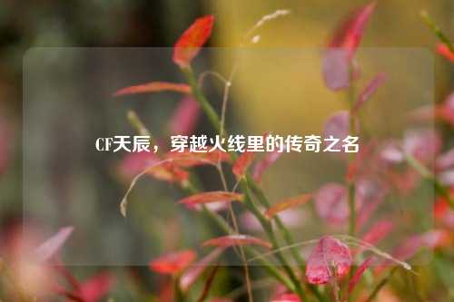 CF天辰，穿越火线里的传奇之名