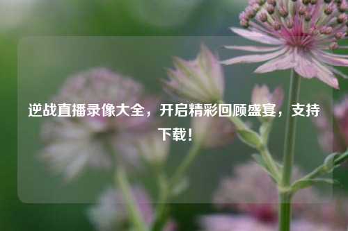 逆战直播录像大全，开启精彩回顾盛宴，支持下载！