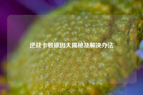 逆战卡顿原因大揭秘及解决办法