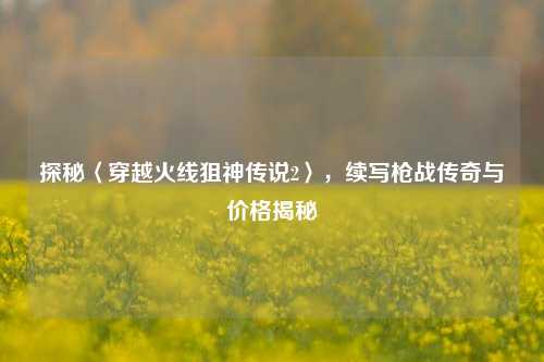 探秘〈穿越火线狙神传说2〉,续写枪战传奇与价格揭秘