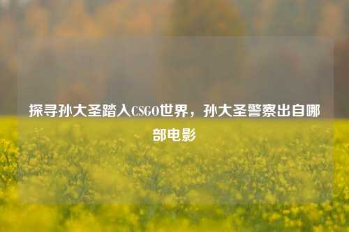 探寻孙大圣踏入CSGO世界，孙大圣警察出自哪部电影