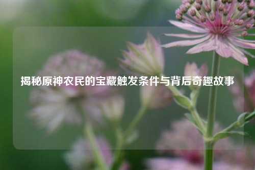 揭秘原神农民的宝藏触发条件与背后奇趣故事