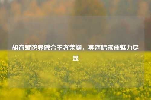 胡彦斌跨界融合王者荣耀，其演唱歌曲魅力尽显