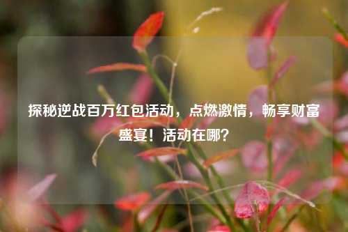 探秘逆战百万红包活动，点燃激情，畅享财富盛宴！活动在哪？