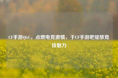 CF手游QGC，点燃电竞激情，于CF手游吧绽放竞技魅力