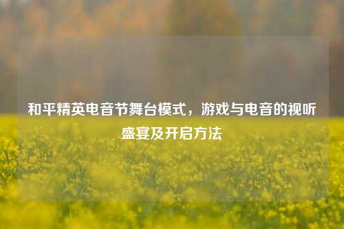 和平精英电音节舞台模式，游戏与电音的视听盛宴及开启方法