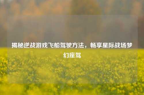 揭秘逆战游戏飞船驾驶方法，畅享星际战场梦幻座驾