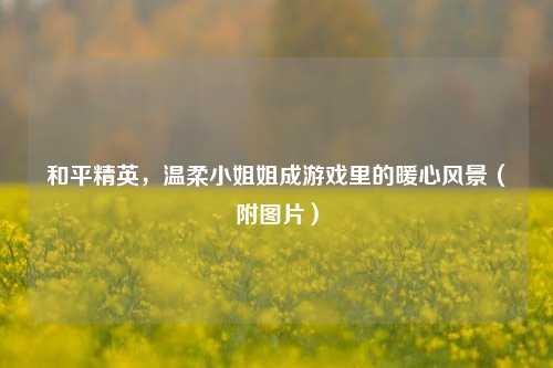 和平精英，温柔小姐姐成游戏里的暖心风景（附图片）
