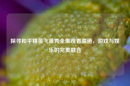 探寻和平精英飞鱼秀全集观看渠道，游戏与娱乐的完美融合