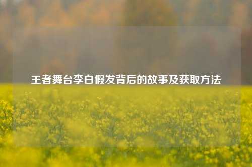 王者舞台李白假发背后的故事及获取方法
