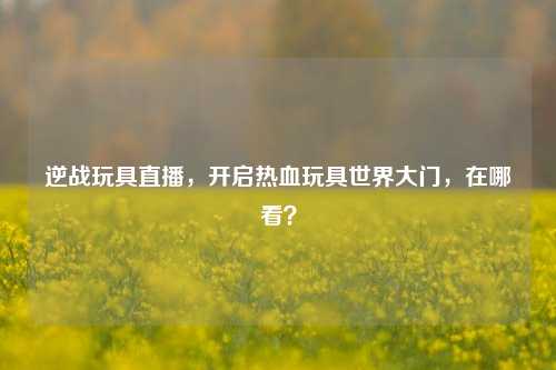 逆战玩具直播，开启热血玩具世界大门，在哪看？