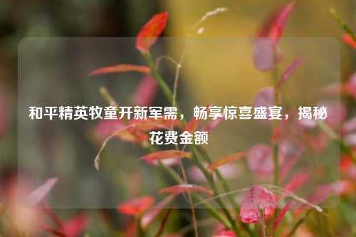 和平精英牧童开新军需，畅享惊喜盛宴，揭秘花费金额
