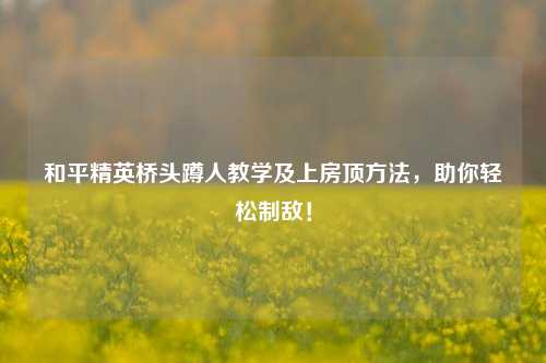 和平精英桥头蹲人教学及上房顶方法，助你轻松制敌！