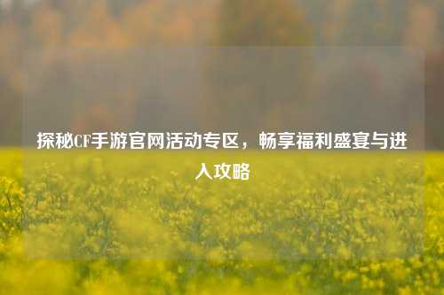 探秘CF手游官网活动专区，畅享福利盛宴与进入攻略