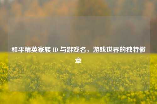 和平精英家族 ID 与游戏名，游戏世界的独特徽章