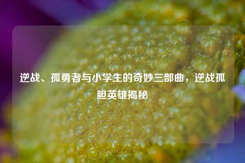 逆战、孤勇者与小学生的奇妙三部曲，逆战孤胆英雄揭秘