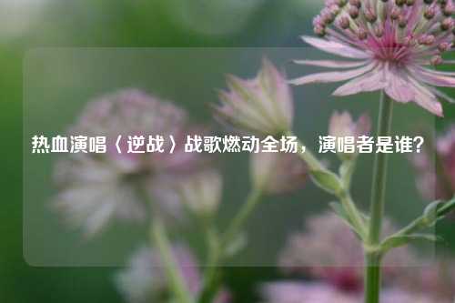 热血演唱〈逆战〉战歌燃动全场，演唱者是谁？