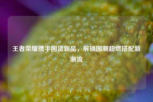 王者荣耀携手国货新品，解锁国潮超燃搭配新潮流