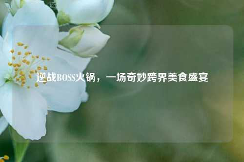 逆战BOSS火锅，一场奇妙跨界美食盛宴