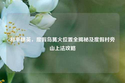 和平精英，度假岛篝火位置全揭秘及度假村旁山上法攻略