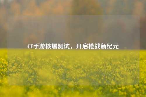 CF手游核爆测试，开启枪战新纪元