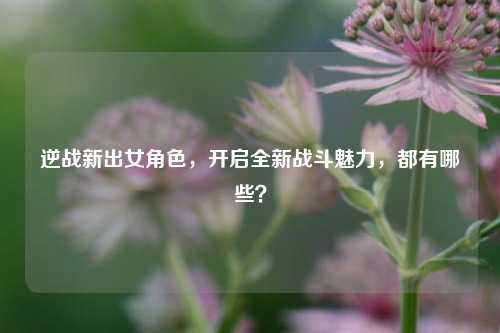 逆战新出女角色，开启全新战斗魅力，都有哪些？