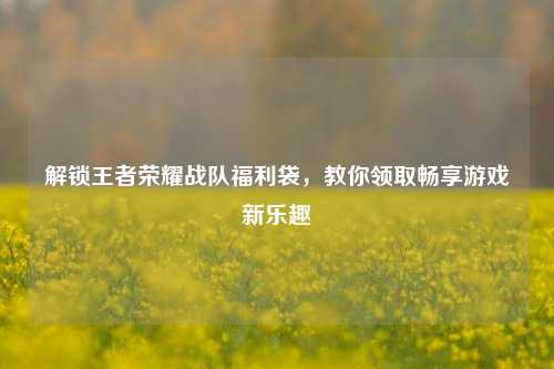 解锁王者荣耀战队福利袋，教你领取畅享游戏新乐趣