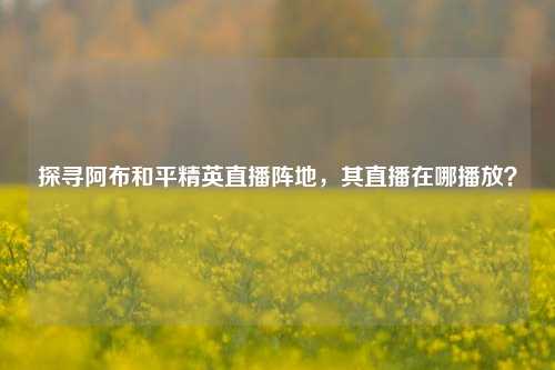 探寻阿布和平精英直播阵地，其直播在哪播放？