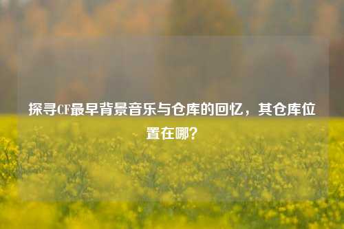 探寻CF最早背景音乐与仓库的回忆，其仓库位置在哪？