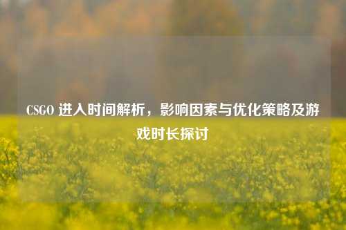 CSGO 进入时间解析，影响因素与优化策略及游戏时长探讨