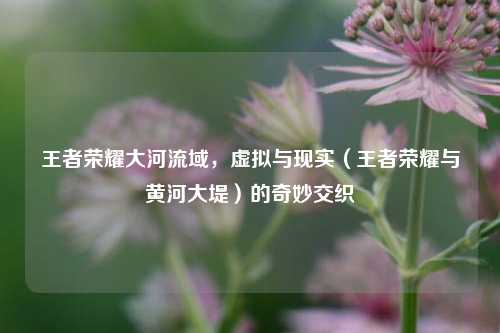 王者荣耀大河流域，虚拟与现实（王者荣耀与黄河大堤）的奇妙交织