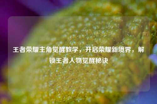 王者荣耀主角觉醒教学，开启荣耀新境界，解锁王者人物觉醒秘诀